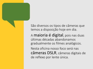 São diversos os tipos de câmeras que
temos a disposição hoje em dia.
A maioria é digital, pois nas duas
últimas décadas abandonamos
gradualmente os filmes analógicos.
Nesta oficina nosso foco será nas
câmeras DSLR, câmeras digitais de
de reflexo por lente única.
 