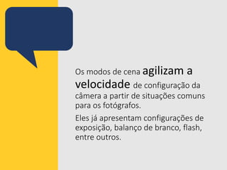 Os modos de cena agilizam a
velocidade de configuração da
câmera a partir de situações comuns
para os fotógrafos.
Eles já apresentam configurações de
exposição, balanço de branco, flash,
entre outros.
 