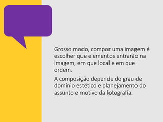 Grosso modo, compor uma imagem é
escolher que elementos entrarão na
imagem, em que local e em que
ordem.
A composição depende do grau de
domínio estético e planejamento do
assunto e motivo da fotografia.
 