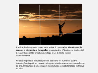 A aplicação da regra dos terços nada mais é do que evitar simplesmente
centrar o elemento a fotografar, e posicioná-lo 1/3 acima do fundo e 1/3
à esquerda ou então 1/3 abaixo do topo e 1/3 à direita e assim
sucessivamente.
No caso de pessoas e objetos procure posicioná-los numa das quatro
intersecções do grid. No caso de paisagens, posicione-as no topo ou no fundo
do grid. O resultado é uma imagem mais natural, contrabalanceada e atrativa
ao olhar.
 