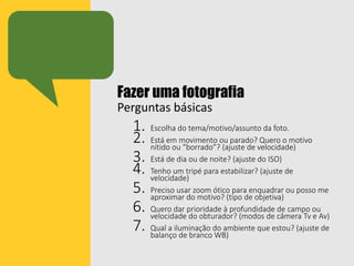 Fazer uma fotografia
Perguntas básicas
1. Escolha do tema/motivo/assunto da foto.
2. Está em movimento ou parado? Quero o motivo
nítido ou “borrado”? (ajuste de velocidade)
3. Está de dia ou de noite? (ajuste do ISO)
4. Tenho um tripé para estabilizar? (ajuste de
velocidade)
5. Preciso usar zoom ótico para enquadrar ou posso me
aproximar do motivo? (tipo de objetiva)
6. Quero dar prioridade à profundidade de campo ou
velocidade do obturador? (modos de câmera Tv e Av)
7. Qual a iluminação do ambiente que estou? (ajuste de
balanço de branco WB)
 