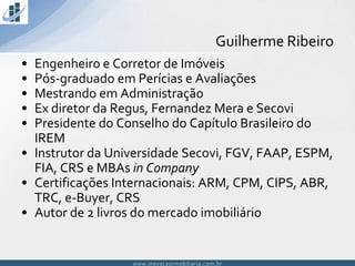 www.inovacaoimobiliaria.com.brwww.inovacaoimobiliaria.com.br
• Engenheiro e Corretor de Imóveis
• Pós-graduado em Perícias e Avaliações
• Mestrando em Administração
• Ex diretor da Regus, Fernandez Mera e Secovi
• Presidente do Conselho do Capítulo Brasileiro do
IREM
• Instrutor da Universidade Secovi, FGV, FAAP, ESPM,
FIA, CRS e MBAs in Company
• Certificações Internacionais: ARM, CPM, CIPS, ABR,
TRC, e-Buyer, CRS
• Autor de 2 livros do mercado imobiliário
Guilherme Ribeiro
 