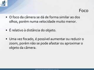 www.inovacaoimobiliaria.com.brwww.inovacaoimobiliaria.com.br
• O foco da câmera se dá de forma similar ao dos
olhos, porém numa velocidade muito menor.
• É relativo à distância do objeto.
• Uma vez focado, é possível aumentar ou reduzir o
zoom, porém não se pode afastar ou aproximar o
objeto da câmera.
Foco
 