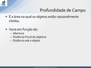 www.inovacaoimobiliaria.com.brwww.inovacaoimobiliaria.com.br
• É a área na qual os objetos estão razoavelmente
nítidos.
• Varia em função da:
– Abertura
– Distância Focal da objetiva
– Distância até o objeto
Profundidade de Campo
 