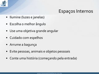 www.inovacaoimobiliaria.com.brwww.inovacaoimobiliaria.com.br
Espaços Internos
• Ilumine (luzes e janelas)
• Escolha o melhor ângulo
• Use uma objetiva grande angular
• Cuidado com espelhos
• Arrume a bagunça
• Evite pessoas, animais e objetos pessoais
• Conte uma história (começando pela entrada)
 