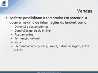www.inovacaoimobiliaria.com.brwww.inovacaoimobiliaria.com.br
• As fotos possibilitam o comprador em potencial a
obter o máximo de informações do imóvel, como:
– Dimensão dos ambientes
– Condições gerais do imóvel
– Acabamentos
– Iluminação natural
– Vista
– Elementos como piscina, lareira, hidromassagem, entre
outros.
Vendas
 