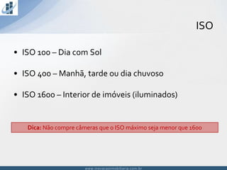 www.inovacaoimobiliaria.com.brwww.inovacaoimobiliaria.com.br
• ISO 100 – Dia com Sol
• ISO 400 – Manhã, tarde ou dia chuvoso
• ISO 1600 – Interior de imóveis (iluminados)
ISO
Dica: Não compre câmeras que o ISO máximo seja menor que 1600
 