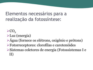 Elementos necessários para a
realização da fotossíntese:
CO2
Luz (energia)
Água (fornece os elétrons, oxigênio e prótons)
Fotorreceptores: clorofilas e carotenóides
Sistemas coletores de energia (Fotossistemas I e
II)

 