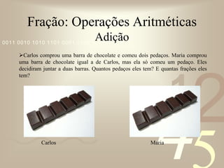 Fração: Operações AritméticasAdiçãoCarlos comprou uma barra de chocolate e comeu dois pedaços. Maria comprou uma barra de chocolate igual a de Carlos, mas ela só comeu um pedaço. Eles decidiram juntar a duas barras. Quantos pedaços eles tem? E quantas frações eles tem?        Carlos				              Maria