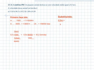 2-U.E. Londrina-PR Um pequeno animal desloca-se com velocidade média igual a 0,5 m/s. 
A velocidade desse animal em km/dia é: 
a) 13,8 b) 48,3 c) 43,2 d) 1,80 e) 4,30 
Primeiro faça isto; 
m ...... :1000..... = 1/1000Km 
S ..... :3600.. = 1/3600 h .... : 24... = 1/86400 dias 
Substituindo: 
0,5m = 
s 
1(km) 
0,5 x1000 = 0,5x 86400 = 43,2 (km/dia) 
1(dias) 1000 
86400 
 
