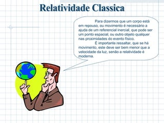 Para dizermos que um corpo está 
em repouso, ou movimento é necessário a 
ajuda de um referencial inercial, que pode ser 
um ponto espacial, ou outro objeto qualquer 
nas proximidades do evento físico. 
É importante ressaltar, que se há 
movimento, este deve ser bem menor que a 
velocidade da luz, senão a relatividade é 
moderna. 
 