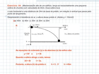 Exercício: 04. (Mackenzie)Do alto de um edifício, lança-se horizontalmente uma pequena 
esfera de chumbo com velocidade de 8m/s. Essa esfera toca 
o solo horizontal a uma distância de 24m da base do prédio, em relação à vertical que passa pelo 
ponto de lançamento. 
Desprezando a resistência do ar, a altura desse prédio é: (Adote g = 10m/s2) 
a) 45m b) 40m c) 35m d) 30m e) 20m 
R: 
As equações da ordenada (y) e da abscissa (x) da esfera são: 
y = 5t2 e x = 8t 
Quando a esfera atinge o solo, temos: 
24 = 8t t = 3s. 
Portanto, a altura (h) do prédio é: h = 5 . 32 h = 45m 
X 
 