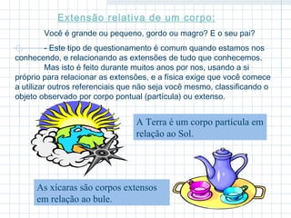 Extensão relativa de um corpo: 
Você é grande ou pequeno, gordo ou magro? E o seu pai? 
- Este tipo de questionamento é comum quando estamos nos 
conhecendo, e relacionando as extensões de tudo que conhecemos. 
Mas isto é feito durante muitos anos por nos, usando a si 
próprio para relacionar as extensões, e a física exige que você comece 
a utilizar outros referenciais que não seja você mesmo, classificando o 
objeto observado por corpo pontual (partícula) ou extenso. 
A Terra é um corpo partícula em 
relação ao Sol. 
As xícaras são corpos extensos 
em relação ao bule. 
 