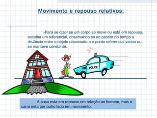 Movimento e repouso relativos: 
-Para se dizer se um corpo se move ou está em repouso, 
escolha um referencial, observando se ao passar do tempo a 
distância entre o objeto observado e o ponto referencial variou ou 
se manteve constante. 
A casa esta em repouso em relação ao homem, mas o 
carro esta por outro lado em movimento. 
 