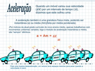  Quando um móvel variou sua velocidade 
(DV) por um intervalo de tempo (Dt), 
dizemos que este sofreu uma: 
A aceleração também é uma grandeza física mista, podendo ser 
instantânea (a) ou média (Am)(feita por média ponderada). 
-Por motivos da atual grade curricular do novo ensino médio, apenas trabalhamos com 
movimentos uniformes variados, logo o modulo da aceleração instantânea e média, 
são “sempre” idênticos. 
a = Am = DV 
Dt 
Para uma mesma desaceleração, um veiculo leva espaços maiores para parar quando a 
velocidade é maior. 
 