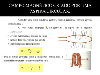 CAMPO MAGNÉTICO CRIADO POR UMA ASPIRA CIRCULAR.	Considere uma espira circular de centro O e raio R, percorrida  por uma corrente de intensidade i.O vetor campo magnético B, no centro O  da espira, tem as seguintes características: Direção: perpendicular ao plano da espira