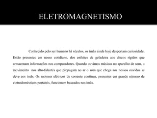 ELETROMAGNETISMO 	Conhecido pelo ser humano há séculos, os ímãs ainda hoje despertam curiosidade. Estão presentes em nosso cotidiano, dos enfeites de geladeira aos discos rígidos que armazenam informações nos computadores. Quando ouvimos músicas no aparelho de som, o movimento  nos alto-falantes que propagam no ar o som que chega aos nossos ouvidos se deve aos ímãs. Os motores elétricos de corrente contínua, presentes em grande número de eletrodomésticos portáteis, funcionam baseados nos ímãs.  