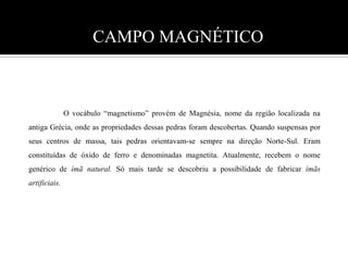 CAMPO MAGNÉTICO  	O vocábulo “magnetismo” provém de Magnésia, nome da região localizada na antiga Grécia, onde as propriedades dessas pedras foram descobertas. Quando suspensas por seus centros de massa, tais pedras orientavam-se sempre na direção Norte-Sul. Eram constituídas de óxido de ferro e denominadas magnetita. Atualmente, recebem o nome genérico de ímã natural. Só mais tarde se descobriu a possibilidade de fabricar ímãs artificiais. 