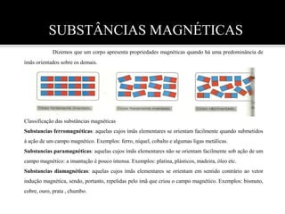 SUBSTÂNCIAS MAGNÉTICAS   Dizemos que um corpo apresenta propriedades magnéticas quando há uma predominância de ímãs orientados sobre os demais.         Classificação das substâncias magnéticas        Substancias ferromagnéticas: aquelas cujos ímãs elementares se orientam facilmente quando submetidos à ação de um campo magnético. Exemplos: ferro, níquel, cobalto e algumas ligas metálicas.Substancias paramagnéticas: aquelas cujos ímãs elementares não se orientam facilmente sob ação de um campo magnético: a imantação é pouco intensa. Exemplos: platina, plásticos, madeira, óleo etc. Substancias diamagnéticas: aquelas cujos ímãs elementares se orientam em sentido contrário ao vetor  indução magnética, sendo, portanto, repelidas pelo ímã que criou o campo magnético. Exemplos: bismuto, cobre, ouro, prata , chumbo.       