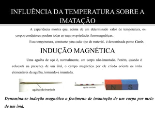 INFLUÊNCIA DA TEMPERATURA SOBRE A IMATAÇÃO                 A experiência mostra que, acima de um determinado valor de temperatura, os corpos condutores perdem todas as suas propriedades ferromagnéticas.                Essa temperatura, constante para cada tipo de material, é denominada ponto Curie. INDUÇÃO MAGNÉTICA                   Uma agulha de aço é, normalmente, um corpo não-imantado. Porém, quando é colocada na presença de um ímã, o campo magnético por ele criado orienta os ímãs elementares da agulha, tornando-a imantada.      Denomina-se indução magnética o fenômeno de imantação de um corpo por meio de um ímã. 