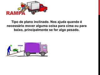 RAMPA
Tipo de plano inclinado. Nos ajuda quando é
necessário mover alguma coisa para cima ou para
baixo, principalmente se for algo pesado.
 