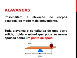 ALAVANCAS
Possibilitam a elevação de corpos
pesados, de modo mais conveniente.
Toda alavanca é constituída de uma barra
sólida, rígida e móvel que pode se mover
apoiada sobre um ponto de apoio.
 