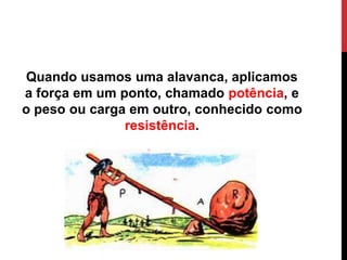 Quando usamos uma alavanca, aplicamos
a força em um ponto, chamado potência, e
o peso ou carga em outro, conhecido como
resistência.
 