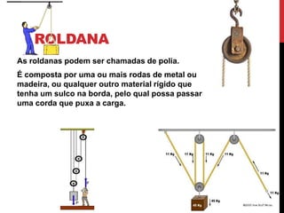 ROLDANA
As roldanas podem ser chamadas de polia.
É composta por uma ou mais rodas de metal ou
madeira, ou qualquer outro material rígido que
tenha um sulco na borda, pelo qual possa passar
uma corda que puxa a carga.
 