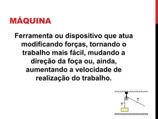 MÁQUINA
Ferramenta ou dispositivo que atua
modificando forças, tornando o
trabalho mais fácil, mudando a
direção da foça ou, ainda,
aumentando a velocidade de
realização do trabalho.
 