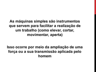 As máquinas simples são instrumentos
que servem para facilitar a realização de
um trabalho (como elevar, cortar,
movimentar, aperta)
Isso ocorre por meio da ampliação de uma
força ou a sua transmissão aplicada pelo
homem
 