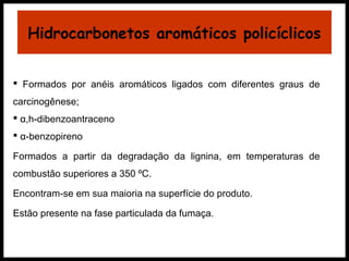 Hidrocarbonetos aromáticos policíclicos 
 Formados por anéis aromáticos ligados com diferentes graus de 
carcinogênese; 
 α,h-dibenzoantraceno 
 α-benzopireno 
Formados a partir da degradação da lignina, em temperaturas de 
combustão superiores a 350 ºC. 
Encontram-se em sua maioria na superfície do produto. 
Estão presente na fase particulada da fumaça. 
 