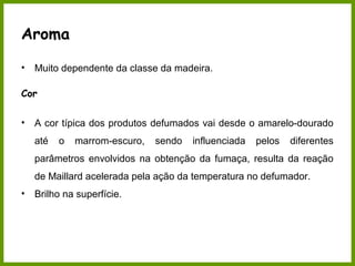Aroma 
• Muito dependente da classe da madeira. 
Cor 
• A cor típica dos produtos defumados vai desde o amarelo-dourado 
até o marrom-escuro, sendo influenciada pelos diferentes 
parâmetros envolvidos na obtenção da fumaça, resulta da reação 
de Maillard acelerada pela ação da temperatura no defumador. 
• Brilho na superfície. 
 