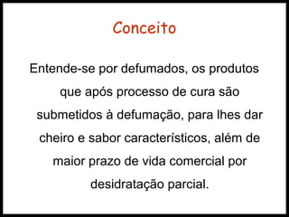 Conceito 
Entende-se por defumados, os produtos 
que após processo de cura são 
submetidos à defumação, para lhes dar 
cheiro e sabor característicos, além de 
maior prazo de vida comercial por 
desidratação parcial. 
 