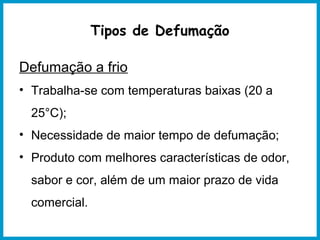 Tipos de Defumação 
Defumação a frio 
• Trabalha-se com temperaturas baixas (20 a 
25°C); 
• Necessidade de maior tempo de defumação; 
• Produto com melhores características de odor, 
sabor e cor, além de um maior prazo de vida 
comercial. 
 