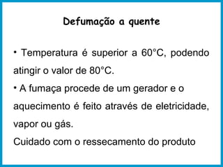 Defumação a quente 
• Temperatura é superior a 60°C, podendo 
atingir o valor de 80°C. 
• A fumaça procede de um gerador e o 
aquecimento é feito através de eletricidade, 
vapor ou gás. 
Cuidado com o ressecamento do produto 
 