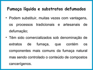 Fumaça líquida e substratos defumados 
• Podem substituir, muitas vezes com vantagens, 
os processos tradicionais e artesanais de 
defumação; 
• Têm sido comercializados sob denominação de 
extratos de fumaça, que contém os 
componentes mais comuns da fumaça natural 
mas sendo controlado o conteúdo de compostos 
cancerígenos. 
 
