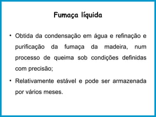 Fumaça líquida 
• Obtida da condensação em água e refinação e 
purificação da fumaça da madeira, num 
processo de queima sob condições definidas 
com precisão; 
• Relativamente estável e pode ser armazenada 
por vários meses. 
 