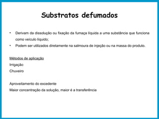 Substratos defumados 
• Derivam da dissolução ou fixação da fumaça líquida a uma substância que funciona 
como veículo líquido; 
• Podem ser utilizados diretamente na salmoura de injeção ou na massa do produto. 
Métodos de aplicação 
Irrigação 
Chuveiro 
Aproveitamento do excedente 
Maior concentração da solução, maior é a transferência 
 
