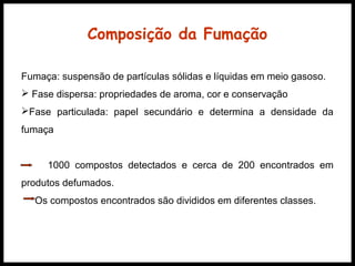 Composição da Fumação 
Fumaça: suspensão de partículas sólidas e líquidas em meio gasoso. 
 Fase dispersa: propriedades de aroma, cor e conservação 
Fase particulada: papel secundário e determina a densidade da 
fumaça 
1000 compostos detectados e cerca de 200 encontrados em 
produtos defumados. 
Os compostos encontrados são divididos em diferentes classes. 
 