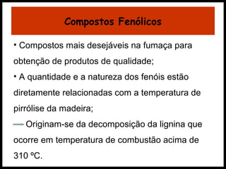 Compostos Fenólicos 
• Compostos mais desejáveis na fumaça para 
obtenção de produtos de qualidade; 
• A quantidade e a natureza dos fenóis estão 
diretamente relacionadas com a temperatura de 
pirrólise da madeira; 
Originam-se da decomposição da lignina que 
ocorre em temperatura de combustão acima de 
310 ºC. 
 