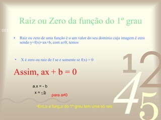 Raiz ou Zero da função do 1º grau Raiz ou zero de uma função é o um valor do seu dominio cuja imagem é zero sendo y=f(x)=ax+b, com a≠0, temos X é zero ou raiz de f se e somente se f(x) = 0 Assim, ax   + b = 0 a.x = - b x =  - b a para a≠0 Então a função do 1º grau tem uma só raiz 