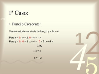 1ª Caso: Função Crescente: Vamos estudar os sinais da função y = 2x – 4. Para x =  0 ; Para y =  0 ; y = 2 . 0  – 4 = 0  = 2 .x – 4 = –  4 0  = 2 .x – 4 = = 2x –  4 –  4  = x 2 x = – 2 