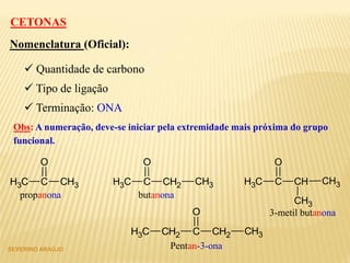 SEVERINO ARAÚJO
CH3 C CH2
O
CH3
Nomenclatura (Oficial):
 Quantidade de carbono
 Tipo de ligação
 Terminação: ONA
CETONAS
Obs: A numeração, deve-se iniciar pela extremidade mais próxima do grupo
funcional.
CH3 C CH3
O
CH3 C CH
O
CH3
CH3
CH2 C CH2
O
CH3CH3
propanona butanona
3-metil butanona
Pentan-3-ona
 