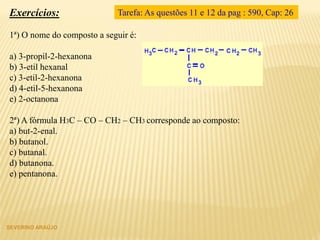SEVERINO ARAÚJO
Exercícios:
1ª) O nome do composto a seguir é:
a) 3-propil-2-hexanona
b) 3-etil hexanal
c) 3-etil-2-hexanona
d) 4-etil-5-hexanona
e) 2-octanona
2ª) A fórmula H3C – CO – CH2 – CH3 corresponde ao composto:
a) but-2-enal.
b) butanol.
c) butanal.
d) butanona.
e) pentanona.
Tarefa: As questões 11 e 12 da pag : 590, Cap: 26
 
