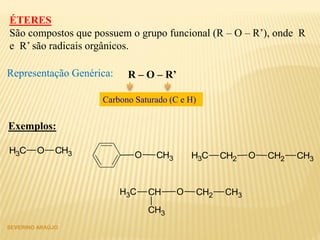 SEVERINO ARAÚJO
ÉTERES
São compostos que possuem o grupo funcional (R – O – R’), onde R
e R’ são radicais orgânicos.
Representação Genérica: R – O – R’
Carbono Saturado (C e H)
Exemplos:
CH3 O CH3 O CH3 O CH2CH2 CH3CH3
O CH2CH CH3CH3
CH3
 