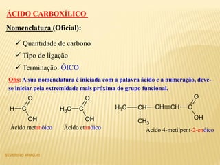 SEVERINO ARAÚJO
 Quantidade de carbono
Nomenclatura (Oficial):
 Tipo de ligação
 Terminação: ÓICO
Obs: A sua nomenclatura é iniciada com a palavra ácido e a numeração, deve-
se iniciar pela extremidade mais próxima do grupo funcional.
H C
OH
O
CH3 C
OH
O
CH C
OH
O
CHCH
CH3
CH3
Ácido metanóico Ácido etanóico Ácido 4-metilpent-2-enóico
ÁCIDO CARBOXÍLICO
 