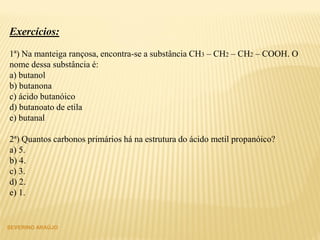 SEVERINO ARAÚJO
Exercícios:
1ª) Na manteiga rançosa, encontra-se a substância CH3 – CH2 – CH2 – COOH. O
nome dessa substância é:
a) butanol
b) butanona
c) ácido butanóico
d) butanoato de etila
e) butanal
2ª) Quantos carbonos primários há na estrutura do ácido metil propanóico?
a) 5.
b) 4.
c) 3.
d) 2.
e) 1.
 