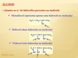  Quanto ao n.º de hidroxilas presentes na molécula
ÁLCOOIS
 Monoálcool (apresenta apenas uma hidroxila na molécula)
 Diálcool (duas hidroxilas na molécula)
 Triálcool (três hidroxilas na molécula)
SEVERINO ARAÚJO
 