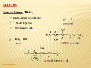 ÁLCOOIS
 Quantidade de carbono
Nomenclatura (Oficial):
 Tipo de ligação
 Terminação: OL
CH3 OH
CH2 OHCH3
CH CHCH3
OH
CH2 CH3
OH
1 2
3 54
metanol
etanol Pentan-2,3-diol
CH CHCH3
CH3
CH2 CH3
OH
1 2
3 54
2-metil Pentan-3-ol
SEVERINO ARAÚJO
 