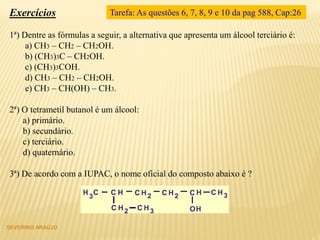 Exercícios
1ª) Dentre as fórmulas a seguir, a alternativa que apresenta um álcool terciário é:
a) CH3 – CH2 – CH2OH.
b) (CH3)3C – CH2OH.
c) (CH3)3COH.
d) CH3 – CH2 – CH2OH.
e) CH3 – CH(OH) – CH3.
2ª) O tetrametil butanol é um álcool:
a) primário.
b) secundário.
c) terciário.
d) quaternário.
3ª) De acordo com a IUPAC, o nome oficial do composto abaixo é 
SEVERINO ARAÚJO
Tarefa: As questões 6, 7, 8, 9 e 10 da pag 588, Cap:26
 